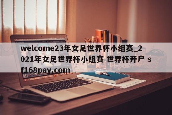 welcome23年女足世界杯小组赛_2021年女足世界杯小组赛 世界杯开户 sf168pay.com