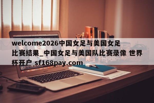 welcome2026中国女足与美国女足比赛结果_中国女足与美国队比赛录像 世界杯开户 sf168pay.com