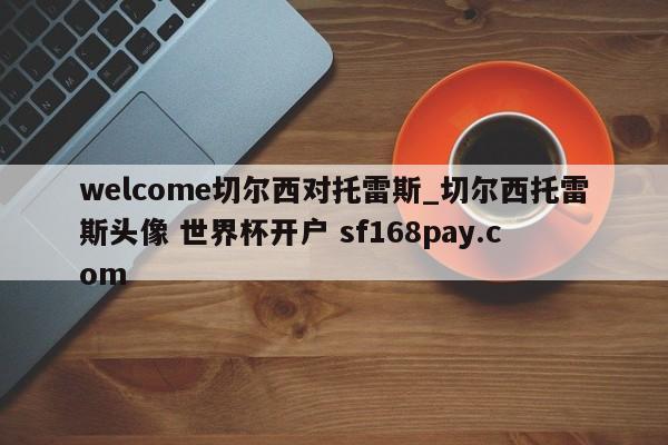 welcome切尔西对托雷斯_切尔西托雷斯头像 世界杯开户 sf168pay.com