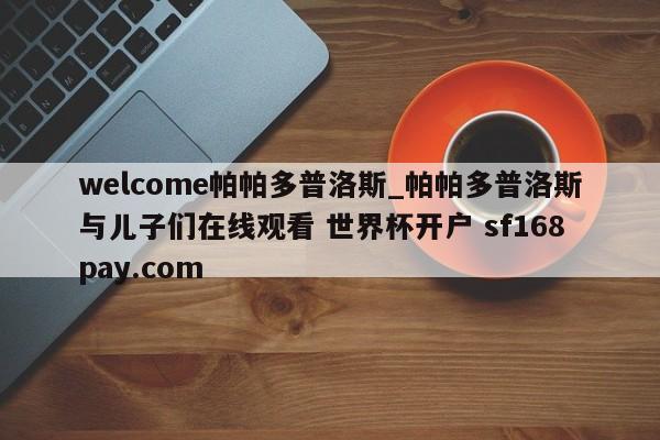 welcome帕帕多普洛斯_帕帕多普洛斯与儿子们在线观看 世界杯开户 sf168pay.com