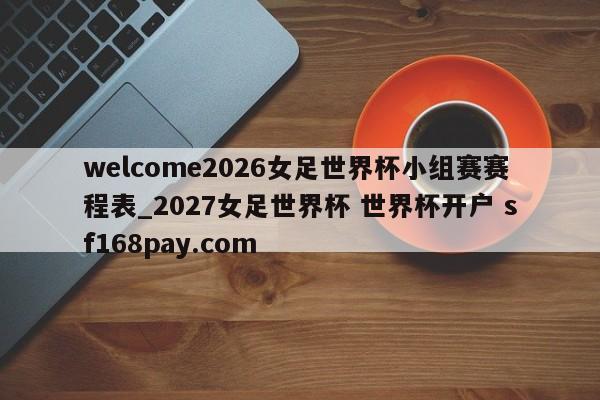 welcome2026女足世界杯小组赛赛程表_2027女足世界杯 世界杯开户 sf168pay.com