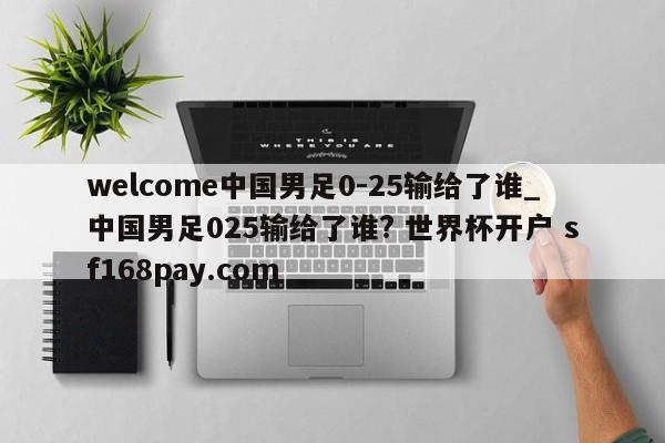 welcome中国男足0-25输给了谁_中国男足025输给了谁? 世界杯开户 sf168pay.com