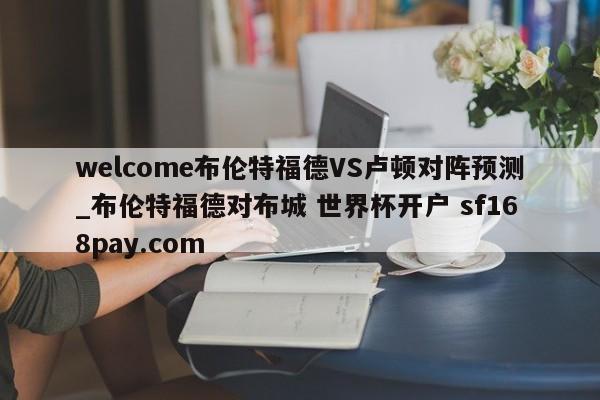 welcome布伦特福德VS卢顿对阵预测_布伦特福德对布城 世界杯开户 sf168pay.com