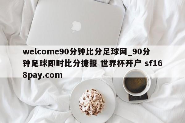 welcome90分钟比分足球网_90分钟足球即时比分捷报 世界杯开户 sf168pay.com