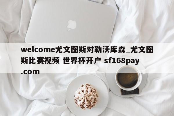 welcome尤文图斯对勒沃库森_尤文图斯比赛视频 世界杯开户 sf168pay.com
