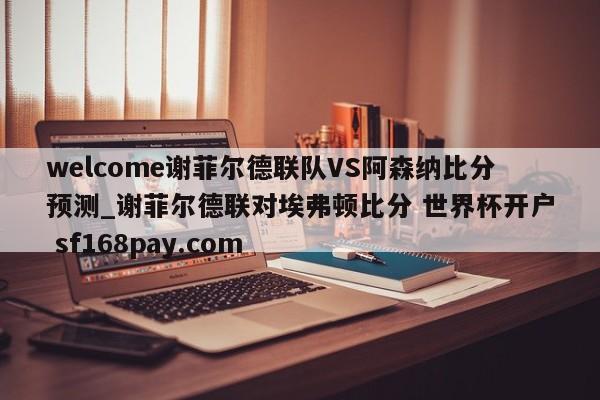 welcome谢菲尔德联队VS阿森纳比分预测_谢菲尔德联对埃弗顿比分 世界杯开户 sf168pay.com
