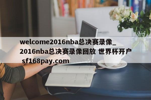 welcome2016nba总决赛录像_2016nba总决赛录像回放 世界杯开户 sf168pay.com