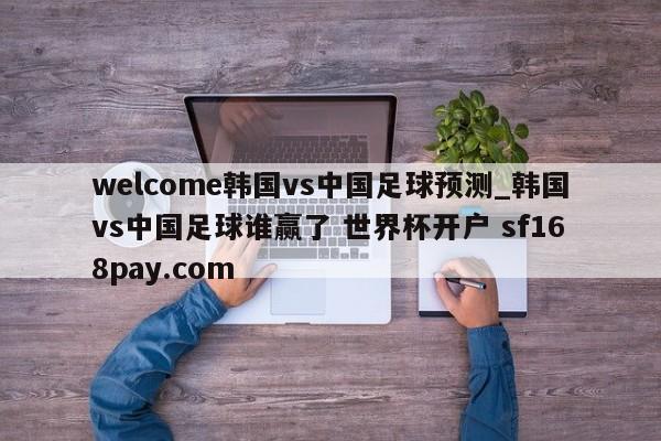 welcome韩国vs中国足球预测_韩国vs中国足球谁赢了 世界杯开户 sf168pay.com