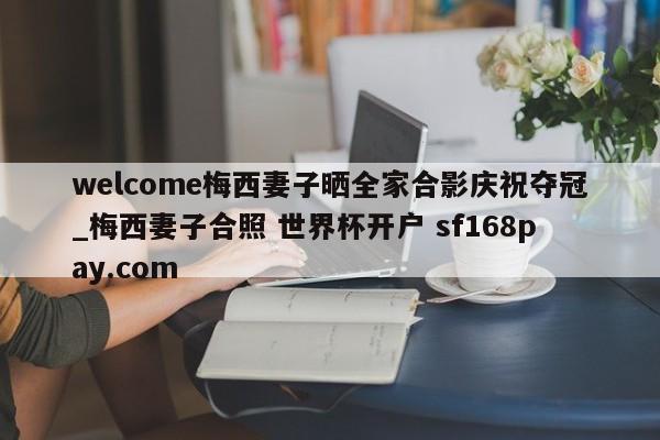 welcome梅西妻子晒全家合影庆祝夺冠_梅西妻子合照 世界杯开户 sf168pay.com