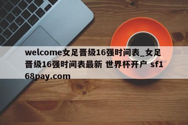 welcome女足晋级16强时间表_女足晋级16强时间表最新 世界杯开户 sf168pay.com