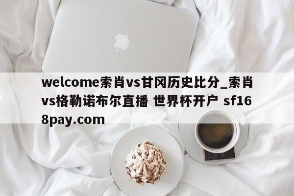 welcome索肖vs甘冈历史比分_索肖vs格勒诺布尔直播 世界杯开户 sf168pay.com