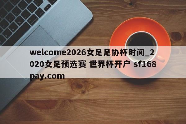 welcome2026女足足协杯时间_2020女足预选赛 世界杯开户 sf168pay.com