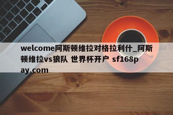 welcome阿斯顿维拉对格拉利什_阿斯顿维拉vs狼队 世界杯开户 sf168pay.com