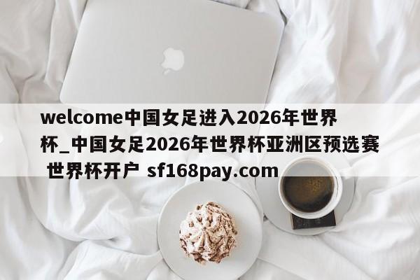 welcome中国女足进入2026年世界杯_中国女足2026年世界杯亚洲区预选赛 世界杯开户 sf168pay.com