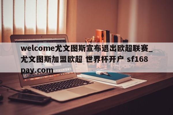 welcome尤文图斯宣布退出欧超联赛_尤文图斯加盟欧超 世界杯开户 sf168pay.com