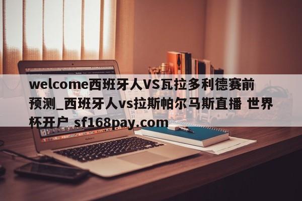 welcome西班牙人VS瓦拉多利德赛前预测_西班牙人vs拉斯帕尔马斯直播 世界杯开户 sf168pay.com