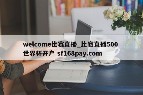 welcome比赛直播_比赛直播500 世界杯开户 sf168pay.com