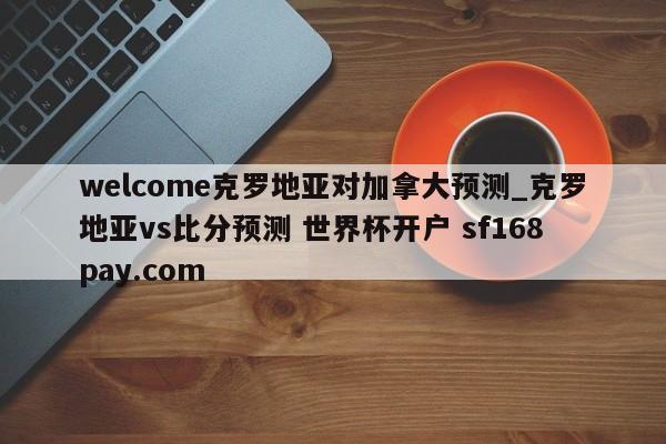 welcome克罗地亚对加拿大预测_克罗地亚vs比分预测 世界杯开户 sf168pay.com