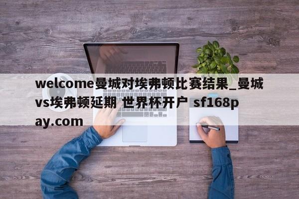welcome曼城对埃弗顿比赛结果_曼城vs埃弗顿延期 世界杯开户 sf168pay.com